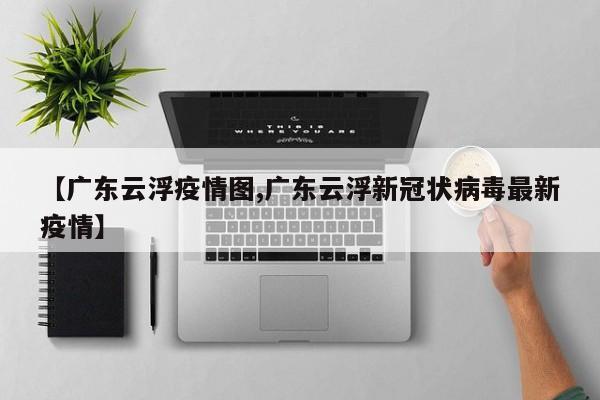 【广东云浮疫情图,广东云浮新冠状病毒最新疫情】