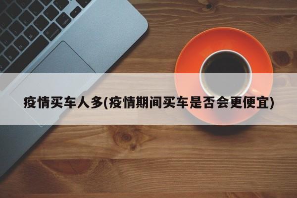 疫情买车人多(疫情期间买车是否会更便宜)